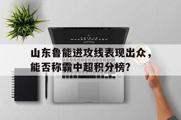 关于山东鲁能进攻线表现出众，能否称霸中超积分榜？的信息