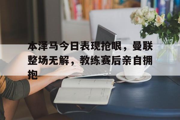 本泽马今日表现抢眼，曼联整场无解，教练赛后亲自拥抱
